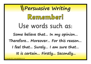 Persuasive Writing
                            Remember!
                         Use words such as:
               Some believe that… In my opinion…
       Therefore… Moreover… For this reason…
             I feel that... Surely… I am sure that…
                     It is certain… Firstly... Secondly...
© Copyright 2012, www.sparklebox.co.uk
 