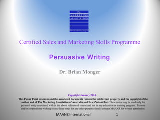 Certified Sales and Marketing Skills Programme
Persuasive Writing
Dr. Brian Monger

Copyright January 2014.
This Power Point program and the associated documents remain the intellectual property and the copyright of the
author and of The Marketing Association of Australia and New Zealand Inc. These notes may be used only for
personal study associated with in the above referenced course and not in any education or training program. Persons
and/or corporations wishing to use these notes for any other purpose should contact MAANZ for written permission.

MAANZ International

1

 