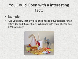 You Could Open with a interesting
fact:
• Example:
• “Did you know that a typical child needs 2,000 calories for an
entire day and Burger King’s Whopper with triple cheese has
1,230 calories?”
 
