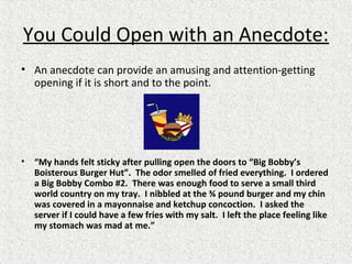 You Could Open with an Anecdote:
• An anecdote can provide an amusing and attention-getting
opening if it is short and to the point.
• “My hands felt sticky after pulling open the doors to “Big Bobby’s
Boisterous Burger Hut”. The odor smelled of fried everything. I ordered
a Big Bobby Combo #2. There was enough food to serve a small third
world country on my tray. I nibbled at the ¾ pound burger and my chin
was covered in a mayonnaise and ketchup concoction. I asked the
server if I could have a few fries with my salt. I left the place feeling like
my stomach was mad at me.”
 