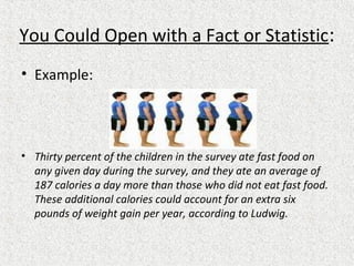 You Could Open with a Fact or Statistic:
• Example:
• Thirty percent of the children in the survey ate fast food on
any given day during the survey, and they ate an average of
187 calories a day more than those who did not eat fast food.
These additional calories could account for an extra six
pounds of weight gain per year, according to Ludwig.
 