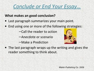 Conclude or End Your Essay…
What makes an good conclusion?
• Last paragraph summarizes your main point.
• End using one or more of the following strategies:
–Call the reader to action
–Anecdote or scenario
–Make a Prediction
• The last paragraph wraps up the writing and gives the
reader something to think about.
Walsh Publishing Co. 2009
 