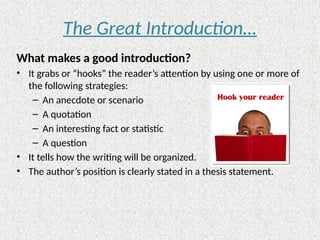 The Great Introduction…
What makes a good introduction?
• It grabs or “hooks” the reader’s attention by using one or more of
the following strategies:
– An anecdote or scenario
– A quotation
– An interesting fact or statistic
– A question
• It tells how the writing will be organized.
• The author’s position is clearly stated in a thesis statement.
 