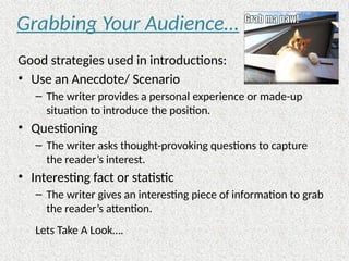 Grabbing Your Audience…
Good strategies used in introductions:
• Use an Anecdote/ Scenario
– The writer provides a personal experience or made-up
situation to introduce the position.
• Questioning
– The writer asks thought-provoking questions to capture
the reader’s interest.
• Interesting fact or statistic
– The writer gives an interesting piece of information to grab
the reader’s attention.
Lets Take A Look….
 