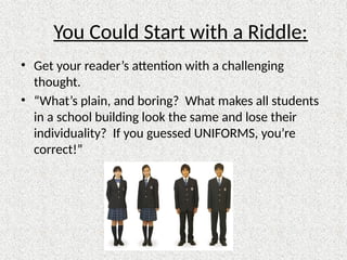 You Could Start with a Riddle:
• Get your reader’s attention with a challenging
thought.
• “What’s plain, and boring? What makes all students
in a school building look the same and lose their
individuality? If you guessed UNIFORMS, you’re
correct!”
 