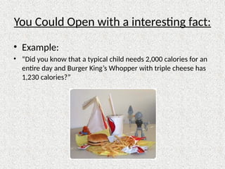 You Could Open with a interesting fact:
• Example:
• “Did you know that a typical child needs 2,000 calories for an
entire day and Burger King’s Whopper with triple cheese has
1,230 calories?”
 