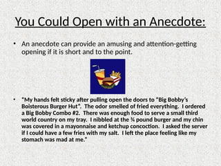 You Could Open with an Anecdote:
• An anecdote can provide an amusing and attention-getting
opening if it is short and to the point.
• “My hands felt sticky after pulling open the doors to “Big Bobby’s
Boisterous Burger Hut”. The odor smelled of fried everything. I ordered
a Big Bobby Combo #2. There was enough food to serve a small third
world country on my tray. I nibbled at the ¾ pound burger and my chin
was covered in a mayonnaise and ketchup concoction. I asked the server
if I could have a few fries with my salt. I left the place feeling like my
stomach was mad at me.”
 