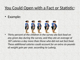 You Could Open with a Fact or Statistic:
• Example:
• Thirty percent of the children in the survey ate fast food on
any given day during the survey, and they ate an average of
187 calories a day more than those who did not eat fast food.
These additional calories could account for an extra six pounds
of weight gain per year, according to Ludwig.
 