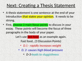 Next: Creating a Thesis Statement
• A thesis statement is one sentence at the end of your
introduction that states your opinion. It needs to be
strong.
• First, choose 3 main focus points to discuss in your
essay. These points will become the focus of three
paragraphs in the body of your paper.
Let’s use fast food as an example again.
Fast food…(3 Discussion Points)
• D.1 - rapidly increases weight
• D. 2- causes high blood pressure
• D-3-leads to sluggishness
 