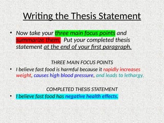 Writing the Thesis Statement
• Now take your three main focus points and
summarize them. Put your completed thesis
statement at the end of your first paragraph.
THREE MAIN FOCUS POINTS
• I believe fast food is harmful because it rapidly increases
weight, causes high blood pressure, and leads to lethargy.
COMPLETED THESIS STATEMENT
• I believe fast food has negative health effects.
 