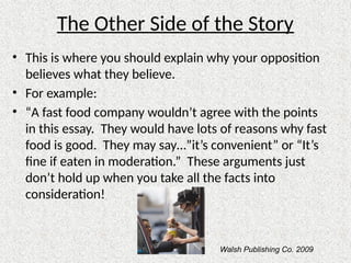 The Other Side of the Story
• This is where you should explain why your opposition
believes what they believe.
• For example:
• “A fast food company wouldn’t agree with the points
in this essay. They would have lots of reasons why fast
food is good. They may say…”it’s convenient” or “It’s
fine if eaten in moderation.” These arguments just
don’t hold up when you take all the facts into
consideration!
Walsh Publishing Co. 2009
 