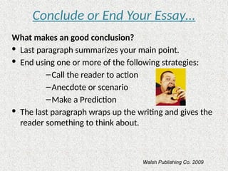 Conclude or End Your Essay…
What makes an good conclusion?
· Last paragraph summarizes your main point.
· End using one or more of the following strategies:
–Call the reader to action
–Anecdote or scenario
–Make a Prediction
· The last paragraph wraps up the writing and gives the
reader something to think about.
Walsh Publishing Co. 2009
 