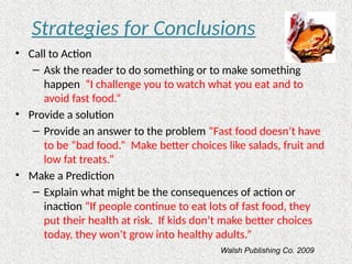 Strategies for Conclusions
• Call to Action
– Ask the reader to do something or to make something
happen “I challenge you to watch what you eat and to
avoid fast food.”
• Provide a solution
– Provide an answer to the problem “Fast food doesn’t have
to be “bad food.” Make better choices like salads, fruit and
low fat treats.”
• Make a Prediction
– Explain what might be the consequences of action or
inaction “If people continue to eat lots of fast food, they
put their health at risk. If kids don’t make better choices
today, they won’t grow into healthy adults.”
Walsh Publishing Co. 2009
 