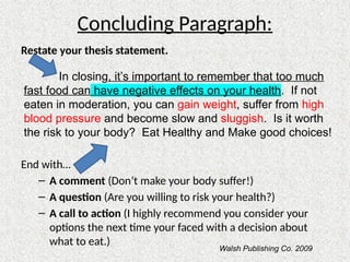 Concluding Paragraph:
Restate your thesis statement.
End with…
– A comment (Don’t make your body suffer!)
– A question (Are you willing to risk your health?)
– A call to action (I highly recommend you consider your
options the next time your faced with a decision about
what to eat.)
In closing, it’s important to remember that too much
fast food can have negative effects on your health. If not
eaten in moderation, you can gain weight, suffer from high
blood pressure and become slow and sluggish. Is it worth
the risk to your body? Eat Healthy and Make good choices!
Walsh Publishing Co. 2009
 