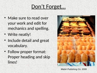 Don’t Forget…
• Make sure to read over
your work and edit for
mechanics and spelling.
• Write neatly!
• Include detail and great
vocabulary.
• Follow proper format:
Proper heading and skip
lines!
Walsh Publishing Co. 2009
 