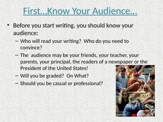 First…Know Your Audience…
• Before you start writing, you should know your
audience:
– Who will read your writing? Who do you need to
convince?
– The audience may be your friends, your teacher, your
parents, your principal, the readers of a newspaper or the
President of the United States!
– Will you be graded? On What?
– Should you be casual or professional?
 