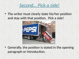 Second… Pick a side!
• The writer must clearly state his/her position
and stay with that position. Pick a side!
• Generally, the position is stated in the opening
paragraph or introduction.
 