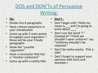DOS and DON’Ts of Persuasive
Writing:
• Do:
• Divide into 6 paragraphs
• Have a thesis statement in
your introduction
• Come up with 3 main points
to support your argument—
these will be your 3 body
paragraphs
• Show the “counter
-argument”
• Have a conclusion that has
a “clincher statement”
• Come up with a catchy title
• Don’t :
• Don’t begin with “Hello my
name is___ and I’m going to
write about____”
• Don’t use the word “I “
(Instead of “I think we
shouldn’t wear uniforms” say
“Uniforms shouldn’t be
required.”
• Don’t be wishy-washy. Pick a
side!
• Don’t forget to support your
opinions with facts and
example s
 