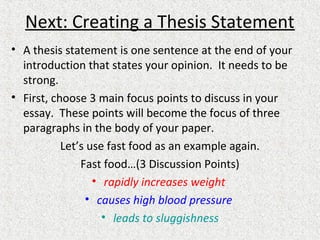 Next: Creating a Thesis Statement
• A thesis statement is one sentence at the end of your
introduction that states your opinion. It needs to be
strong.
• First, choose 3 main focus points to discuss in your
essay. These points will become the focus of three
paragraphs in the body of your paper.
Let’s use fast food as an example again.
Fast food…(3 Discussion Points)
• rapidly increases weight
• causes high blood pressure
• leads to sluggishness
 