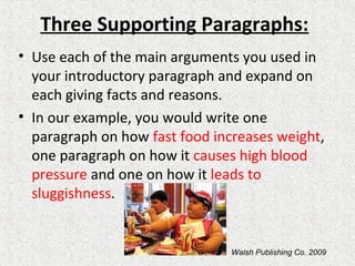 Three Supporting Paragraphs:
• Use each of the main arguments you used in
your introductory paragraph and expand on
each giving facts and reasons.
• In our example, you would write one
paragraph on how fast food increases weight,
one paragraph on how it causes high blood
pressure and one on how it leads to
sluggishness.
Walsh Publishing Co. 2009
 