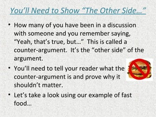 You’ll Need to Show “The Other Side…”
• How many of you have been in a discussion
with someone and you remember saying,
“Yeah, that’s true, but…” This is called a
counter-argument. It’s the “other side” of the
argument.
• You’ll need to tell your reader what the
counter-argument is and prove why it
shouldn’t matter.
• Let’s take a look using our example of fast
food…
 