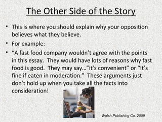 The Other Side of the Story
• This is where you should explain why your opposition
believes what they believe.
• For example:
• “A fast food company wouldn’t agree with the points
in this essay. They would have lots of reasons why fast
food is good. They may say…”it’s convenient” or “It’s
fine if eaten in moderation.” These arguments just
don’t hold up when you take all the facts into
consideration!
Walsh Publishing Co. 2009
 