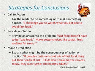 Strategies for Conclusions
• Call to Action
– Ask the reader to do something or to make something
happen “I challenge you to watch what you eat and to
avoid fast food.”
• Provide a solution
– Provide an answer to the problem “Fast food doesn’t have
to be “bad food.” Make better choices like salads, fruit
and low fat treats.”
• Make a Prediction
– Explain what might be the consequences of action or
inaction “If people continue to eat lots of fast food, they
put their health at risk. If kids don’t make better choices
today, they won’t grow into healthy adults.”
Walsh Publishing Co. 2009
 