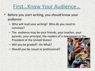 First…Know Your Audience…
• Before you start writing, you should know your
audience:
– Who will read your writing? Who do you need to
convince?
– The audience may be your friends, your teacher, your
parents, your principal, the readers of a newspaper or the
President of the United States!
– Will you be graded? On What?
– Should you be casual or professional?
 