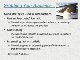 Grabbing Your Audience…
Good strategies used in introductions:
• Use an Anecdote/ Scenario
– The writer provides a personal experience or made-up
situation to introduce the position.
• Questioning
– The writer asks thought-provoking questions to capture
the reader’s interest.
• Interesting fact or statistic
– The writer gives an interesting piece of information to
grab the reader’s attention.
Lets Take A Look….
 