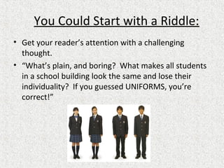 You Could Start with a Riddle:
• Get your reader’s attention with a challenging
thought.
• “What’s plain, and boring? What makes all students
in a school building look the same and lose their
individuality? If you guessed UNIFORMS, you’re
correct!”
 