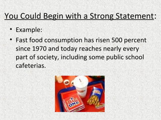 You Could Begin with a Strong Statement:
• Example:
• Fast food consumption has risen 500 percent
since 1970 and today reaches nearly every
part of society, including some public school
cafeterias.
 