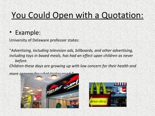You Could Open with a Quotation:
• Example:
University of Delaware professor states:
“Advertising, including television ads, billboards, and other advertising,
including toys in boxed meals, has had an effect upon children as never
before.
Children these days are growing up with low concern for their health and
more concern for what tastes good.”
 