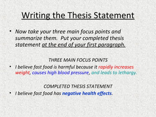 Writing the Thesis Statement
• Now take your three main focus points and
summarize them. Put your completed thesis
statement at the end of your first paragraph.
THREE MAIN FOCUS POINTS
• I believe fast food is harmful because it rapidly increases
weight, causes high blood pressure, and leads to lethargy.
COMPLETED THESIS STATEMENT
• I believe fast food has negative health effects.
 