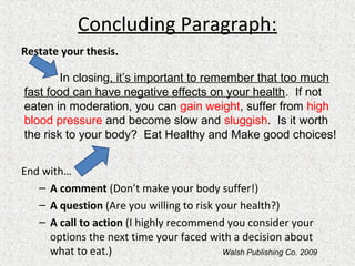 Concluding Paragraph:
Restate your thesis.
End with…
– A comment (Don’t make your body suffer!)
– A question (Are you willing to risk your health?)
– A call to action (I highly recommend you consider your
options the next time your faced with a decision about
what to eat.)
In closing, it’s important to remember that too much
fast food can have negative effects on your health. If not
eaten in moderation, you can gain weight, suffer from high
blood pressure and become slow and sluggish. Is it worth
the risk to your body? Eat Healthy and Make good choices!
Walsh Publishing Co. 2009
 
