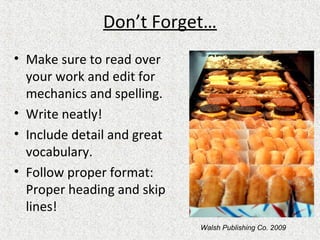 Don’t Forget…
• Make sure to read over
your work and edit for
mechanics and spelling.
• Write neatly!
• Include detail and great
vocabulary.
• Follow proper format:
Proper heading and skip
lines!
Walsh Publishing Co. 2009
 
