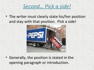 Second… Pick a side!
• The writer must clearly state his/her position
and stay with that position. Pick a side!
• Generally, the position is stated in the
opening paragraph or introduction.
 