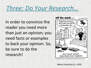 In order to convince the
reader you need more
than just an opinion; you
need facts or examples
to back your opinion. So,
be sure to do the
research!
Three: Do Your Research…
Walsh Publishing Co. 2009
 