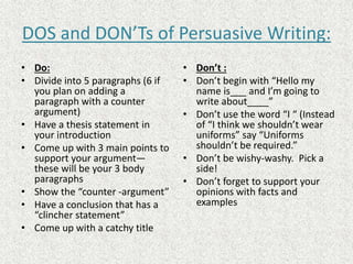DOS and DON’Ts of Persuasive Writing:
• Do:
• Divide into 5 paragraphs (6 if
you plan on adding a
paragraph with a counter
argument)
• Have a thesis statement in
your introduction
• Come up with 3 main points to
support your argument—
these will be your 3 body
paragraphs
• Show the “counter -argument”
• Have a conclusion that has a
“clincher statement”
• Come up with a catchy title
• Don’t :
• Don’t begin with “Hello my
name is___ and I’m going to
write about____”
• Don’t use the word “I “ (Instead
of “I think we shouldn’t wear
uniforms” say “Uniforms
shouldn’t be required.”
• Don’t be wishy-washy. Pick a
side!
• Don’t forget to support your
opinions with facts and
examples
 