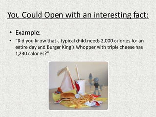 You Could Open with an interesting fact:
• Example:
• “Did you know that a typical child needs 2,000 calories for an
entire day and Burger King’s Whopper with triple cheese has
1,230 calories?”
 