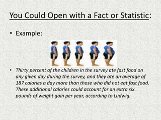 You Could Open with a Fact or Statistic:
• Example:
• Thirty percent of the children in the survey ate fast food on
any given day during the survey, and they ate an average of
187 calories a day more than those who did not eat fast food.
These additional calories could account for an extra six
pounds of weight gain per year, according to Ludwig.
 
