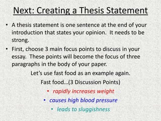 Next: Creating a Thesis Statement
• A thesis statement is one sentence at the end of your
introduction that states your opinion. It needs to be
strong.
• First, choose 3 main focus points to discuss in your
essay. These points will become the focus of three
paragraphs in the body of your paper.
Let’s use fast food as an example again.
Fast food…(3 Discussion Points)
• rapidly increases weight
• causes high blood pressure
• leads to sluggishness
 