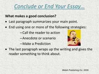 Conclude or End Your Essay…
What makes a good conclusion?
• Last paragraph summarizes your main point.
• End using one or more of the following strategies:
–Call the reader to action
–Anecdote or scenario
–Make a Prediction
• The last paragraph wraps up the writing and gives the
reader something to think about.
Walsh Publishing Co. 2009
 