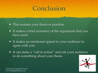 Conclusion
 This restates your thesis or position
 It makes a brief summary of the arguments that you
have used.
 It makes an emotional appeal to your audience to
agree with you.
 It can make a “call to action” and ask your audience
to do something about your thesis.
Produced by Geraldine Norris
www.linkingtoliteracy.com
 
