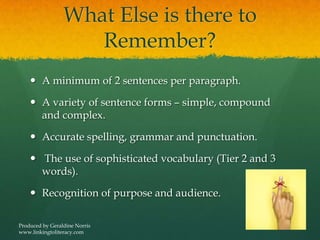 What Else is there to
Remember?
 A minimum of 2 sentences per paragraph.
 A variety of sentence forms – simple, compound
and complex.
 Accurate spelling, grammar and punctuation.
 The use of sophisticated vocabulary (Tier 2 and 3
words).
 Recognition of purpose and audience.
Produced by Geraldine Norris
www.linkingtoliteracy.com
 