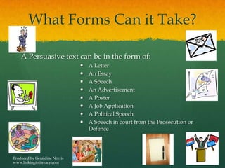 What Forms Can it Take?
A Persuasive text can be in the form of:
 A Letter
 An Essay
 A Speech
 An Advertisement
 A Poster
 A Job Application
 A Political Speech
 A Speech in court from the Prosecution or
Defence
Produced by Geraldine Norris
www.linkingtoliteracy.com
 