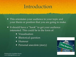 Introduction
 This orientates your audience to your topic and
your thesis or position that you are going to make.
 It should have a “hook” to get your audience
interested. This could be in the form of:
 Visualisation
 Rhetorical question
 Humour
 Personal anecdote (story)
Produced by Geraldine Norris
www.linkingtoliteracy.com
 