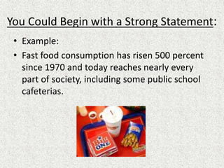 You Could Begin with a Strong Statement:
• Example:
• Fast food consumption has risen 500 percent
since 1970 and today reaches nearly every
part of society, including some public school
cafeterias.
 