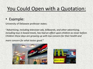 You Could Open with a Quotation:
• Example:
University of Delaware professor states:
“Advertising, including television ads, billboards, and other advertising,
including toys in boxed meals, has had an effect upon children as never before.
Children these days are growing up with low concern for their health and
more concern for what tastes good.”
 