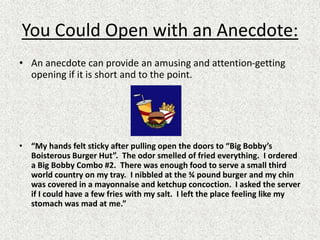 You Could Open with an Anecdote:
• An anecdote can provide an amusing and attention-getting
opening if it is short and to the point.
• “My hands felt sticky after pulling open the doors to “Big Bobby’s
Boisterous Burger Hut”. The odor smelled of fried everything. I ordered
a Big Bobby Combo #2. There was enough food to serve a small third
world country on my tray. I nibbled at the ¾ pound burger and my chin
was covered in a mayonnaise and ketchup concoction. I asked the server
if I could have a few fries with my salt. I left the place feeling like my
stomach was mad at me.”
 