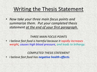 Writing the Thesis Statement
• Now take your three main focus points and
summarize them. Put your completed thesis
statement at the end of your first paragraph.
THREE MAIN FOCUS POINTS
• I believe fast food is harmful because it rapidly increases
weight, causes high blood pressure, and leads to lethargy.
COMPLETED THESIS STATEMENT
• I believe fast food has negative health effects.
 